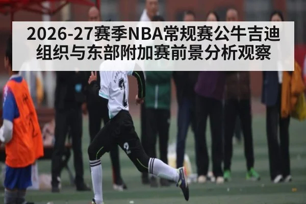 2026-27赛季NBA常规赛公牛吉迪组织与东部附加赛前景分析观察