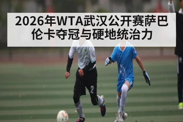 2026年WTA武汉公开赛萨巴伦卡夺冠与硬地统治力