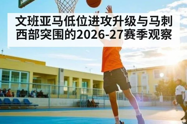 文班亚马低位进攻升级与马刺西部突围的2026-27赛季观察 - Sports
